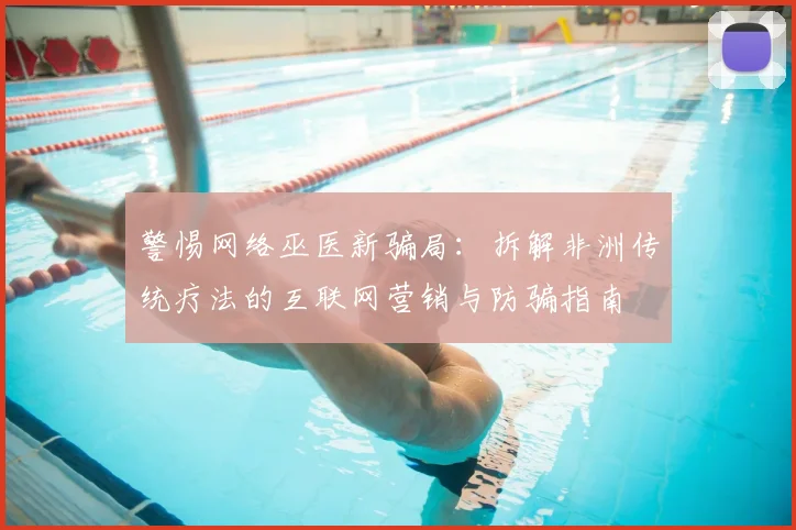 警惕网络巫医新骗局:拆解非洲传统疗法的互联网营销与防骗指南