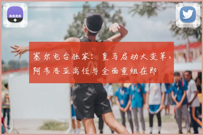 塞尔电台独家:皇马启动大变革,阿韦洛亚离任与全面重组在即