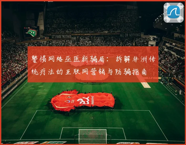 警惕网络巫医新骗局:拆解非洲传统疗法的互联网营销与防骗指南