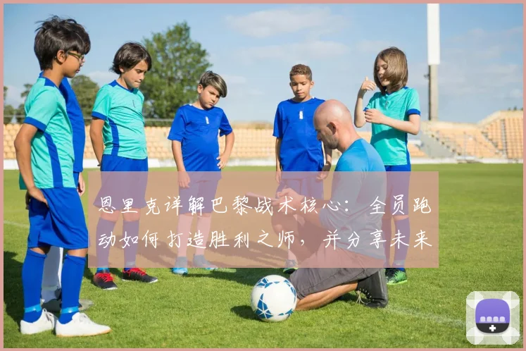恩里克详解巴黎战术核心:全员跑动如何打造胜利之师,并分享未来规划