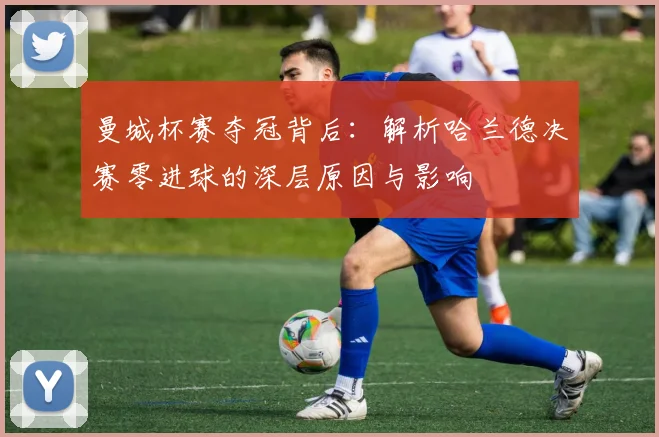 曼城杯赛夺冠背后:解析哈兰德决赛零进球的深层原因与影响