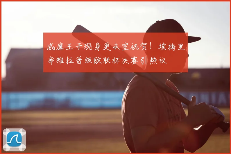 威廉王子现身更衣室祝贺！埃梅里率维拉晋级欧联杯决赛引热议