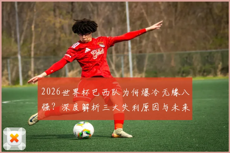 2026世界杯巴西队为何爆冷无缘八强?深度解析三大失利原因与未来展望