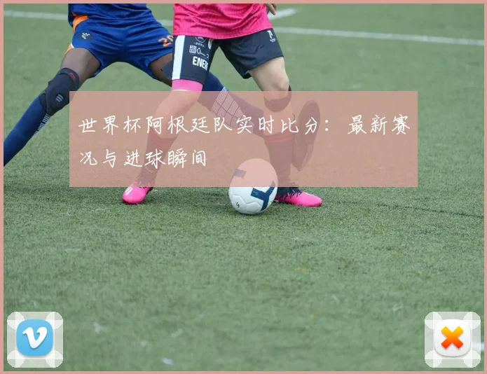 世界杯阿根廷队实时比分：最新赛况与进球瞬间