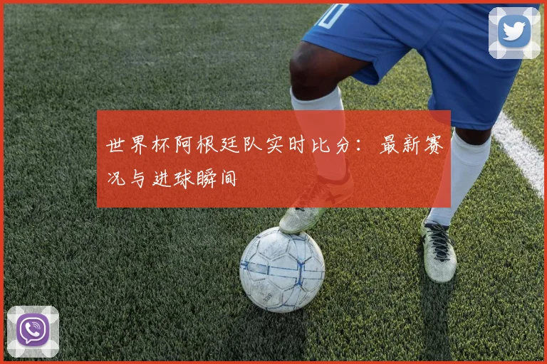 世界杯阿根廷队实时比分：最新赛况与进球瞬间
