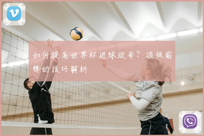 如何提高世界杯进球效率？顶级前锋的技巧解析