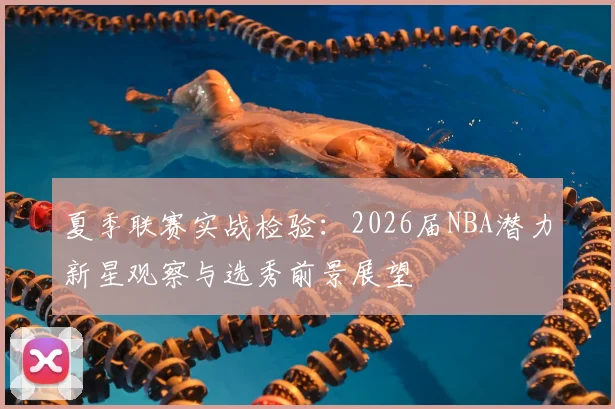 夏季联赛实战检验:2026届NBA潜力新星观察与选秀前景展望