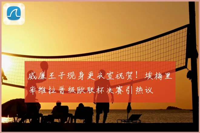 威廉王子现身更衣室祝贺！埃梅里率维拉晋级欧联杯决赛引热议