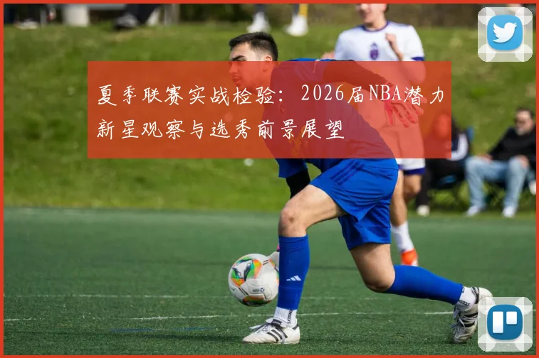 夏季联赛实战检验:2026届NBA潜力新星观察与选秀前景展望