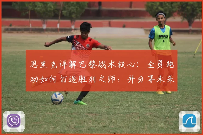 恩里克详解巴黎战术核心:全员跑动如何打造胜利之师,并分享未来规划